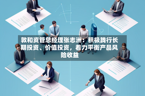 敦和资管总经理张志洲：积极践行长期投资、价值投资	，着力平衡产品风险收益-第3张图片