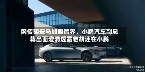 网传胡安马加盟智界，小鹏汽车副总裁出面澄清透露老胡还在小鹏-第2张图片