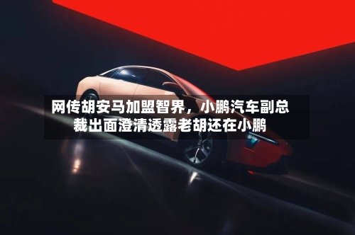 网传胡安马加盟智界，小鹏汽车副总裁出面澄清透露老胡还在小鹏-第3张图片