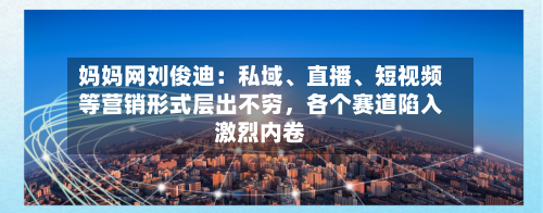 妈妈网刘俊迪：私域、直播、短视频等营销形式层出不穷，各个赛道陷入激烈内卷-第3张图片