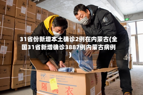 31省份新增本土确诊2例在内蒙古(全国31省新增确诊3887例内蒙古病例)