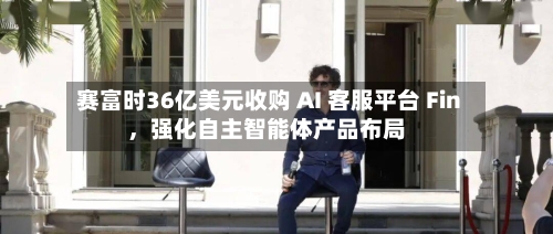 赛富时36亿美元收购 AI 客服平台 Fin，强化自主智能体产品布局-第3张图片