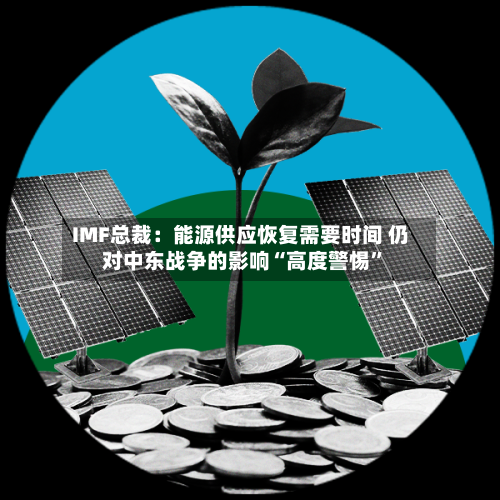 IMF总裁：能源供应恢复需要时间 仍对中东战争的影响“高度警惕	”-第2张图片