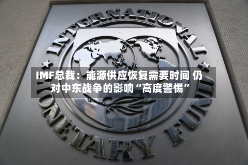 IMF总裁：能源供应恢复需要时间 仍对中东战争的影响“高度警惕”-第3张图片