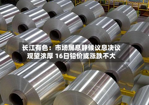 长江有色：市场屏息静候议息决议观望浓厚 16日铅价或涨跌不大-第3张图片